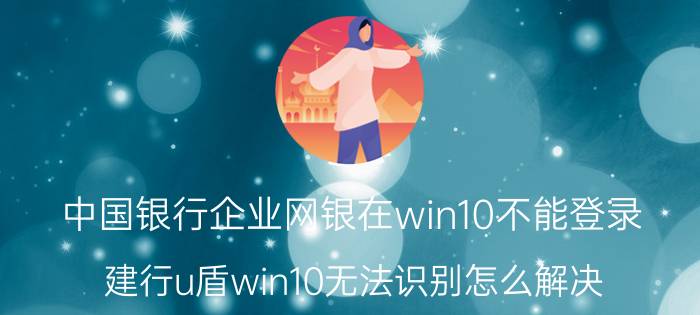 中国银行企业网银在win10不能登录 建行u盾win10无法识别怎么解决？